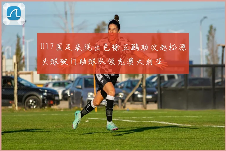 U17国足表现出色徐正鹏助攻赵松源头球破门助球队领先澳大利亚