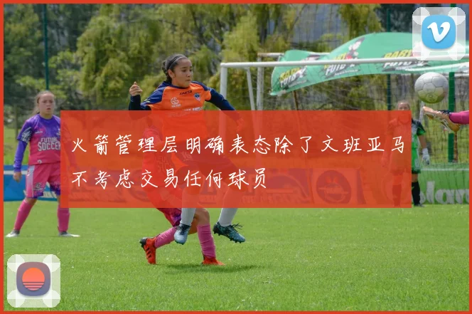 火箭管理层明确表态除了文班亚马不考虑交易任何球员