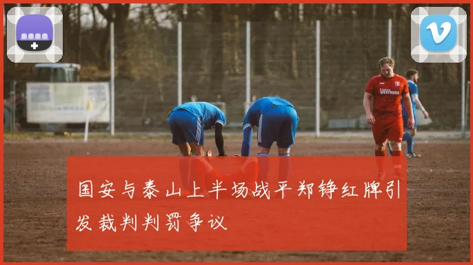 国安与泰山上半场战平郑铮红牌引发裁判判罚争议