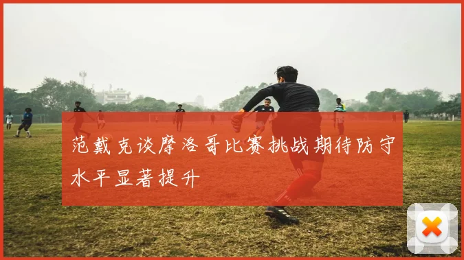 范戴克谈摩洛哥比赛挑战期待防守水平显著提升