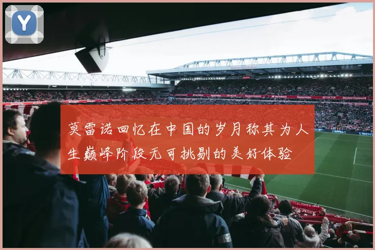 莫雷诺回忆在中国的岁月称其为人生巅峰阶段无可挑剔的美好体验