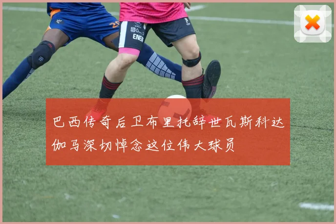 巴西传奇后卫布里托辞世瓦斯科达伽马深切悼念这位伟大球员