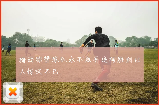 梅西称赞球队永不放弃逆转胜利让人惊叹不已