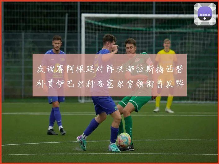 友谊赛阿根廷对阵洪都拉斯梅西替补贾伊巴尔科洛塞尔索领衔首发阵容