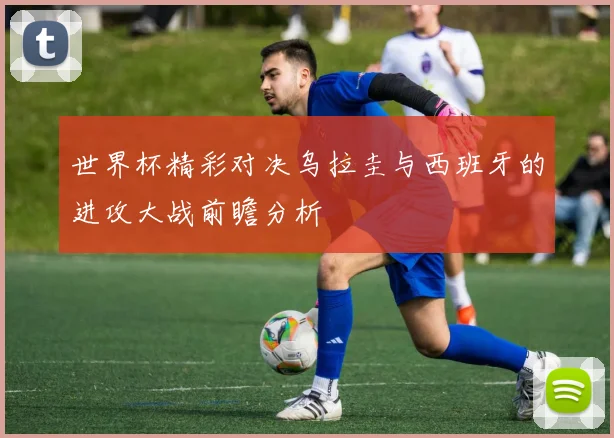 世界杯精彩对决乌拉圭与西班牙的进攻大战前瞻分析