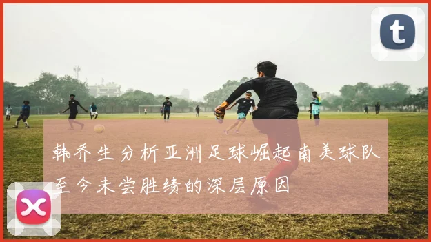 韩乔生分析亚洲足球崛起南美球队至今未尝胜绩的深层原因