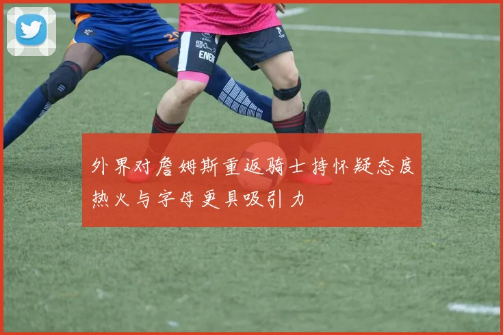 外界对詹姆斯重返骑士持怀疑态度热火与字母更具吸引力