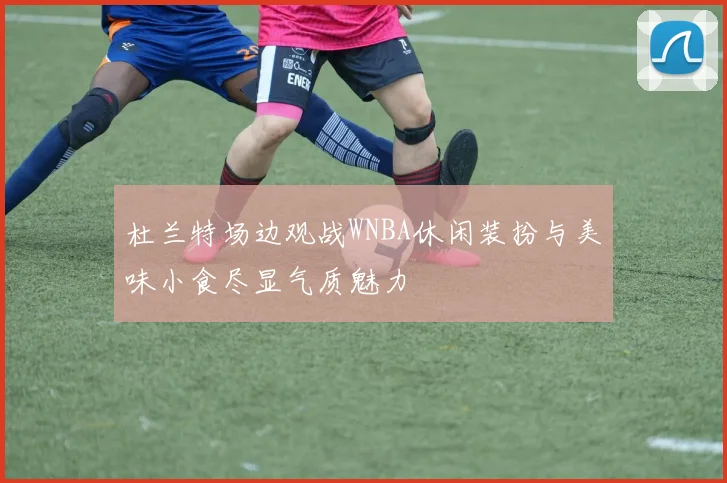 杜兰特场边观战WNBA休闲装扮与美味小食尽显气质魅力