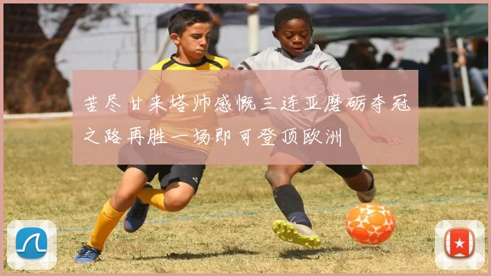 苦尽甘来塔帅感慨三连亚磨砺夺冠之路再胜一场即可登顶欧洲